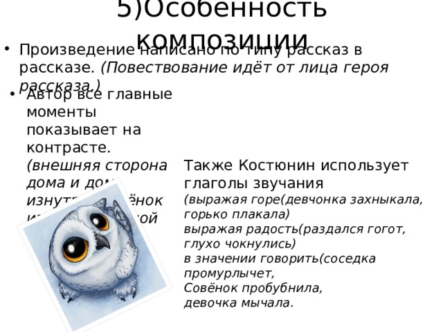 5)Особенность композиции Произведение написано по типу рассказ в рассказе. (Повествование идёт от лица героя рассказа.)  Автор все главные моменты показывает на контрасте .(внешняя сторона дома и дом изнутри, ребёнок из обеспеченной семьи и нет.) Также Костюнин использует глаголы звучания (выражая горе(девчонка захныкала, горько плакала) выражая радость(раздался гогот, глухо чокнулись) в значении говорить(соседка промурлычет, Совёнок пробубнила, девочка мычала.