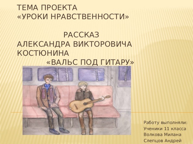 тема проекта  «уроки нравственности»   рассказ  Александра викторовича костюнина  «вальс под гитару» Работу выполняли: Ученики 11 класса Волкова Милана Слепцов Андрей