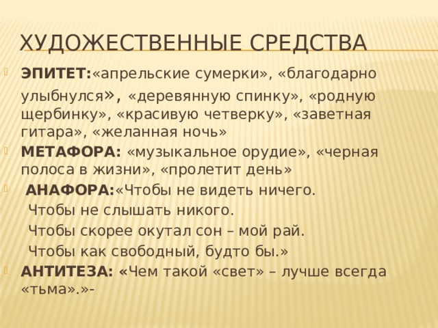 Художественные средства ЭПИТЕТ: «апрельские сумерки», «благодарно улыбнулся », «деревянную спинку», «родную щербинку», «красивую четверку», «заветная гитара», «желанная ночь» МЕТАФОРА: «музыкальное орудие», «черная полоса в жизни», «пролетит день»  АНАФОРА: «Чтобы не видеть ничего.  Чтобы не слышать никого.  Чтобы скорее окутал сон – мой рай.  Чтобы как свободный, будто бы.» АНТИТЕЗА: « Чем такой «свет» – лучше всегда «тьма».»-