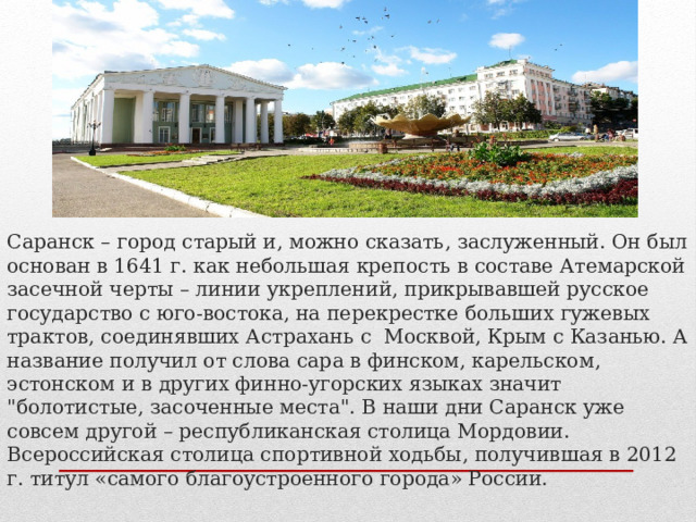 Саранск – город старый и, можно сказать, заслуженный. Он был основан в 1641 г. как небольшая крепость в составе Атемарской засечной черты – линии укреплений, прикрывавшей русское государство с юго-востока, на перекрестке больших гужевых трактов, соединявших Астрахань с Москвой, Крым с Казанью. А название получил от слова сара в финском, карельском, эстонском и в других финно-угорских языках значит 