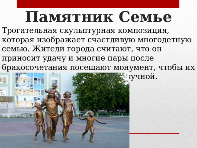 Памятник Семье Трогательная скульптурная композиция, которая изображает счастливую многодетную семью. Жители города считают, что он приносит удачу и многие пары после бракосочетания посещают монумент, чтобы их семейная жизнь была благополучной. 