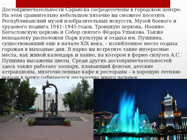 Достопримечательности Саранска сосредоточены в городском центре. На этом сравнительно небольшом пятачке вы сможете посетить Республиканский музей изобразительных искусств, Музей боевого и трудового подвига 1941–1945 годов, Троицкую церковь, Иоанно-Богословскую церковь и Собор святого Фёдора Ушакова. Также неподалеку расположен Парк культуры и отдыха им. Пушкина, существовавший еще в начале XIX века, – излюбленное место отдыха горожан в выходные дни. В парке вы встретите такие интересные места, как живой календарь и панно, на котором в форме силуэта А.С. Пушкина высажены цветы. Среди других достопримечательностей здесь также работает зоопарк, плавающий фонтан, детские аттракционы, многочисленные кафе и рестораны – в хорошую летнюю погоду в парке собирается достаточно много человек.   