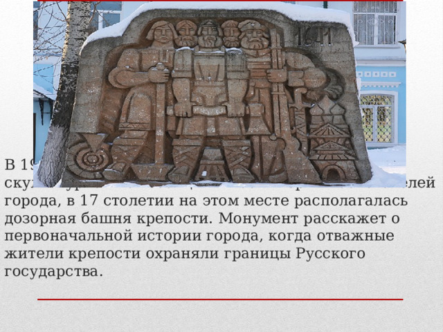 В 1982 году в Саранске была установлена скульптурная композиция в честь первых основателей города, в 17 столетии на этом месте располагалась дозорная башня крепости. Монумент расскажет о первоначальной истории города, когда отважные жители крепости охраняли границы Русского государства.   