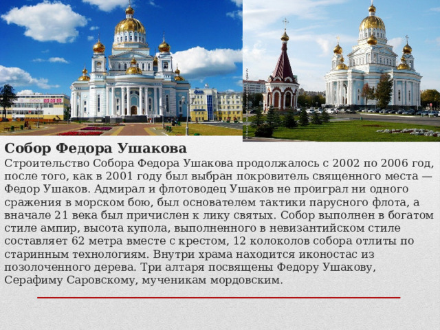 Собор Федора Ушакова  Строительство Собора Федора Ушакова продолжалось с 2002 по 2006 год, после того, как в 2001 году был выбран покровитель священного места — Федор Ушаков. Адмирал и флотоводец Ушаков не проиграл ни одного сражения в морском бою, был основателем тактики парусного флота, а вначале 21 века был причислен к лику святых. Собор выполнен в богатом стиле ампир, высота купола, выполненного в невизантийском стиле составляет 62 метра вместе с крестом, 12 колоколов собора отлиты по старинным технологиям. Внутри храма находится иконостас из позолоченного дерева. Три алтаря посвящены Федору Ушакову, Серафиму Саровскому, мученикам мордовским.    