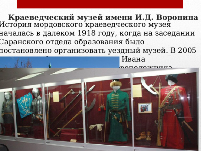 Краеведческий музей имени И.Д. Воронина   История мордовского краеведческого музея началась в далеком 1918 году, когда на заседании Саранского отдела образования было постановлено организовать уездный музей. В 2005 году музею было даровано имя Ивана Дмитриевича Воронина — основоположника научного краеведения Мордовии, писателя и общественного деятеля. краеведческом музее вы увидите хранилище уникальных исторических реликвий, в его коллекциях представлена этнография, нумизматика, книги, оружие, предметы декоративного и бытового назначения, предметы церковного обихода, часы, мебель, музыкальные инструменты, живопись и скульптура. Гордостью краеведческого музея является клад серебряных монет, изготовленных в 14-15 веках . 