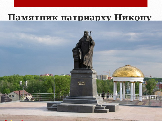 Памятник патриарху Никону   В 2006 году на Соборной площади в Саранске был установлен первый в своем роде памятник патриарху Никону, патриарху, который положил начало расколу религиозной Руси. Удостоился такой чести патриарх Никон за величие духа и смелость в наведении порядка в Русской Православной Церкви, за желание трудиться во благо Веры и народа. Памятник представляет собой высокий монумент, изображающий праведного, строгого и справедливого патриарха, который читает весть о новом законе народу. 