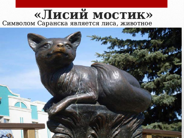 «Лисий мостик»   Символом Саранска является лиса, животное расположено и на флаге, и на гербе столицы Мордовии. В 2009 году покровительнице города была отдана дань — перед музеем изобразительных искусств был сооружен парковый ансамбль «Лисий мостик». Сами горожане верят, что если потереть носик лисы и загадать желание, оно непременно сбудется. Рядом с животным расположены шары с предсказаниями, каждый желающий в любой момент может узнать свое будущее. 