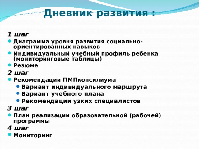  Дневник развития :  1 шаг Диаграмма уровня развития социально-ориентированных навыков Индивидуальный учебный профиль ребенка (мониторинговые таблицы) Резюме 2 шаг Рекомендации ПМПконсилиума Вариант индивидуального маршрута Вариант учебного плана Рекомендации узких специалистов Вариант индивидуального маршрута Вариант учебного плана Рекомендации узких специалистов 3 шаг План реализации образовательной (рабочей) программы 4 шаг Мониторинг 