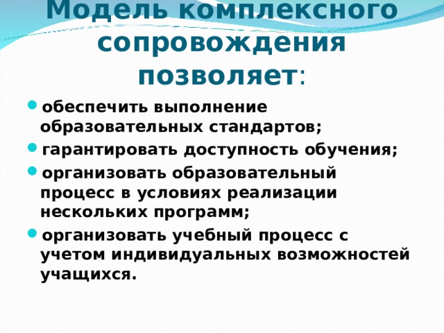 Модель комплексного сопровождения позволяет : обеспечить выполнение образовательных стандартов; гарантировать доступность обучения; организовать образовательный процесс в условиях реализации нескольких программ; организовать учебный процесс с учетом индивидуальных возможностей учащихся.  