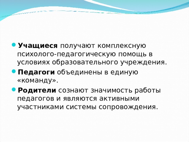 Учащиеся получают комплексную психолого-педагогическую помощь в условиях образовательного учреждения. Педагоги объединены в единую «команду». Родители сознают значимость работы педагогов и являются активными участниками системы сопровождения.  