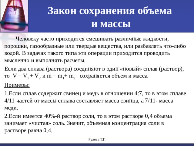 Закон сохранения объема  и массы  Человеку часто приходится смешивать различные жидкости, порошки, газообразные или твердые вещества, или разбавлять что-либо водой. В задачах такого типа эти операции приходится проводить мысленно и выполнять расчеты. Если два сплава (раствора) соединяют в один «новый» сплав (раствор), то V = V 1 + V 2 и m = m 1 + m 2 – сохраняется объем и масса. Примеры: 1.Если сплав содержит свинец и медь в отношении 4:7, то в этом сплаве 4/11 частей от массы сплава составляет масса свинца, а 7/11- масса меди. 2.Если имеется 40%-й раствор соли, то в этом растворе 0,4 объема занимает «чистая» соль. Значит, объемная концентрация соли в растворе равна 0,4. Рулева Т.Г. 