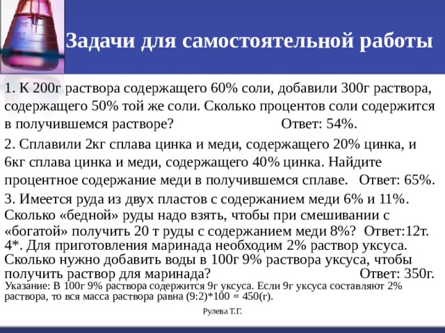 Задачи для самостоятельной работы 1. К 200г раствора содержащего 60% соли, добавили 300г раствора, содержащего 50% той же соли. Сколько процентов соли содержится в получившемся растворе? Ответ: 54%. 2. Сплавили 2кг сплава цинка и меди, содержащего 20% цинка, и 6кг сплава цинка и меди, содержащего 40% цинка. Найдите процентное содержание меди в получившемся сплаве. Ответ: 65%. 3. Имеется руда из двух пластов с содержанием меди 6% и 11%. Сколько «бедной» руды надо взять, чтобы при смешивании с «богатой» получить 20 т руды с содержанием меди 8%? Ответ:12т. 4*. Для приготовления маринада необходим 2% раствор уксуса. Сколько нужно добавить воды в 100г 9% раствора уксуса, чтобы получить раствор для маринада? Ответ: 350г. Указание: В 100г 9% раствора содержится 9г уксуса. Если 9г уксуса составляют 2% раствора, то вся масса раствора равна (9:2)*100 = 450(г). Рулева Т.Г. 