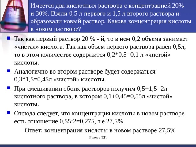Имеется два кислотных  раствора с концентрацией 20%  и 30%. Взяли 0,5 л первого и 1,5 л второго раствора и образовали новый раствор. Какова концентрация кислоты в новом растворе? Так как первый раствор 20 % - й, то в нем 0,2 объема занимает «чистая» кислота. Так как объем первого раствора равен 0,5л, то в этом количестве содержится 0,2*0,5=0,1 л «чистой» кислоты. Аналогично во втором растворе будет содержаться 0,3*1,5=0,45л «чистой» кислоты. При смешивании обоих растворов получим 0,5+1,5=2л кислотного раствора, в котором 0,1+0,45=0,55л «чистой» кислоты. Отсюда следует, что концентрация кислоты в новом растворе есть отношение 0,55:2=0,275, т.е.27,5%.  Ответ: концентрация кислоты в новом растворе 27,5% Рулева Т.Г. 