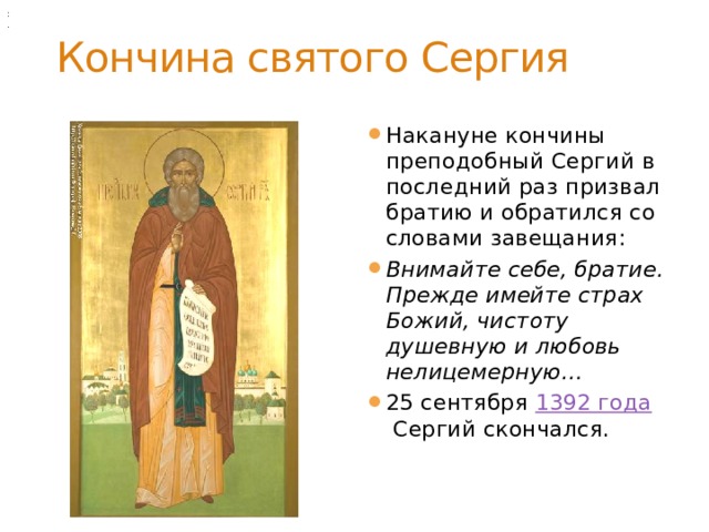 :            . Кончина святого Сергия Накануне кончины преподобный Сергий в последний раз призвал братию и обратился со словами завещания: Внимайте себе, братие. Прежде имейте страх Божий, чистоту душевную и любовь нелицемерную… 25 сентября  1392 года  Сергий скончался. 