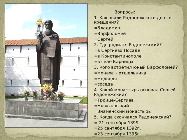  Вопросы: 1. Как звали Радонежского до его крещения? =Владимир =Варфоломей =Сергей 2. Где родился Радонежский? =в Сергиево Посаде =в Константинополе =в селе Варницы 3. Кого встретил юный Варфоломей? =монаха – отшельника =медведя =соседа 4. Какой монастырь основал Сергей Радонежский? =Троице-Сергиев =Новоспасский =Знаменский монастырь 5. Когда скончался Радонежский? = 21 сентября 1399г. =25 сентября 1392г. =23 сентября 1395г.  