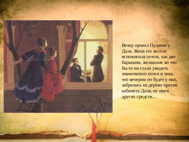Вечер провел Пушкин у Даля. Жена его весело вспоминала потом, как две барышни, желавшие во что бы то ни стало увидеть знаменитого поэта и зная, что вечером он будет у них, забрались на дерево против кабинета Даля, не имея других средств… 