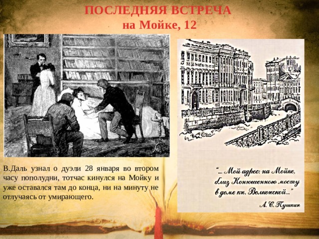 ПОСЛЕДНЯЯ ВСТРЕЧА на Мойке, 12 В.Даль узнал о дуэли 28 января во втором часу пополудни, тотчас кинулся на Мойку и уже оставался там до конца, ни на минуту не отлучаясь от умирающего. 