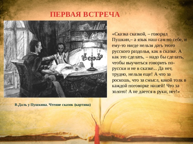 ПЕРВАЯ ВСТРЕЧА «Сказка сказкой, – говорил Пушкин,– а язык наш сам по себе, и ему-то нигде нельзя дать этого русского раздолья, как в сказке. А как это сделать, – надо бы сделать, чтобы выучиться говорить по-русски и не в сказке... Да нет, трудно, нельзя еще! А что за роскошь, что за смысл, какой толк в каждой поговорке нашей! Что за золото! А не дается в руки, нет!» В.Даль у Пушкина. Чтение сказок (картина) 