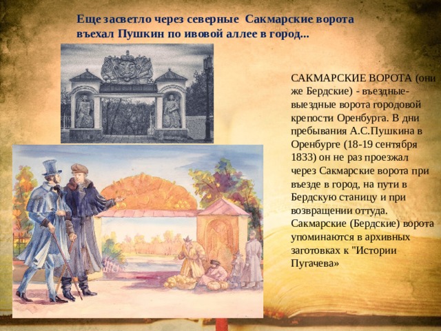 Еще засветло через северные Сакмарские ворота въехал Пушкин по ивовой аллее в город... САКМАРСКИЕ ВОРОТА (они же Бердские) - въездные-выездные ворота городовой крепости Оренбурга. В дни пребывания А.С.Пушкина в Оренбурге (18-19 сентября 1833) он не раз проезжал через Сакмарские ворота при въезде в город, на пути в Бердскую станицу и при возвращении оттуда. Сакмарские (Бердские) ворота упоминаются в архивных заготовках к 