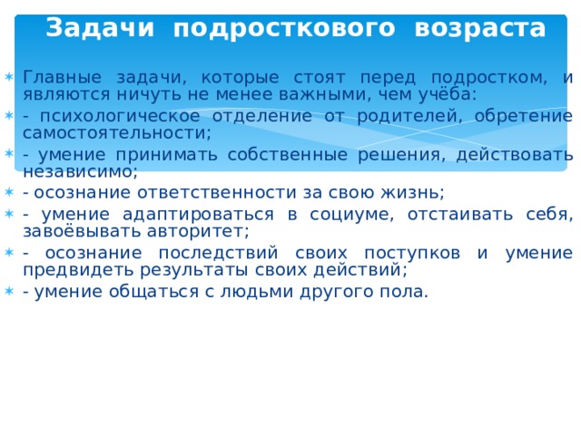 Задачи подросткового возраста   Главные задачи, которые стоят перед подростком, и являются ничуть не менее важными, чем учёба: - психологическое отделение от родителей, обретение самостоятельности; - умение принимать собственные решения, действовать независимо; - осознание ответственности за свою жизнь; - умение адаптироваться в социуме, отстаивать себя, завоёвывать авторитет; - осознание последствий своих поступков и умение предвидеть результаты своих действий; - умение общаться с людьми другого пола.  