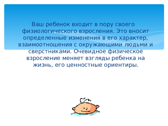 Ваш ребенок входит в пору своего физиологического взросления. Это вносит определенные изменения в его характер, взаимоотношения с окружающими людьми и сверстниками. Очевидное физическое взросление меняет взгляды ребенка на жизнь, его ценностные ориентиры. 