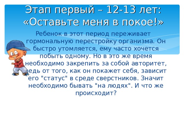 Этап первый – 12-13 лет:  «Оставьте меня в покое!» Ребенок в этот период переживает гормональную перестройку организма. Он быстро утомляется, ему часто хочется побыть одному. Но в это же время необходимо закрепить за собой авторитет, ведь от того, как он покажет себя, зависит его 