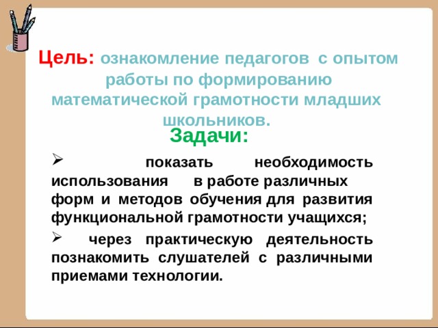 Цель: ознакомление педагогов с опытом работы по формированию математической грамотности младших  школьников.      Задачи:  показать необходимость использования в работе различных форм и методов обучения для развития функциональной грамотности учащихся;  через практическую деятельность познакомить слушателей с различными приемами технологии. 