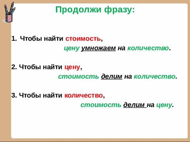 Продолжи фразу:   Чтобы найти стоимость ,  цену  умножаем на количество .  2. Чтобы найти цену ,  стоимость  делим на количество .  3. Чтобы найти количество ,  стоимость  делим на цену . 