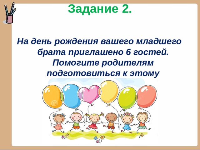 Задание 2.  На день рождения вашего младшего брата приглашено 6 гостей. Помогите родителям подготовиться к этому мероприятию. 