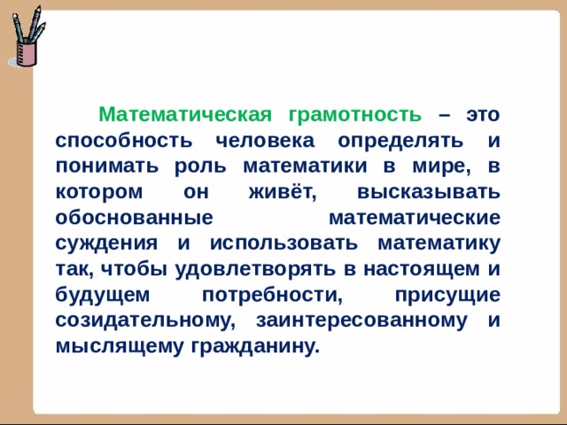  Математическая грамотность –  это способность человека определять и понимать роль математики в мире, в котором он живёт, высказывать обоснованные математические суждения и использовать математику так, чтобы удовлетворять в настоящем и будущем потребности, присущие созидательному, заинтересованному и мыслящему гражданину. 