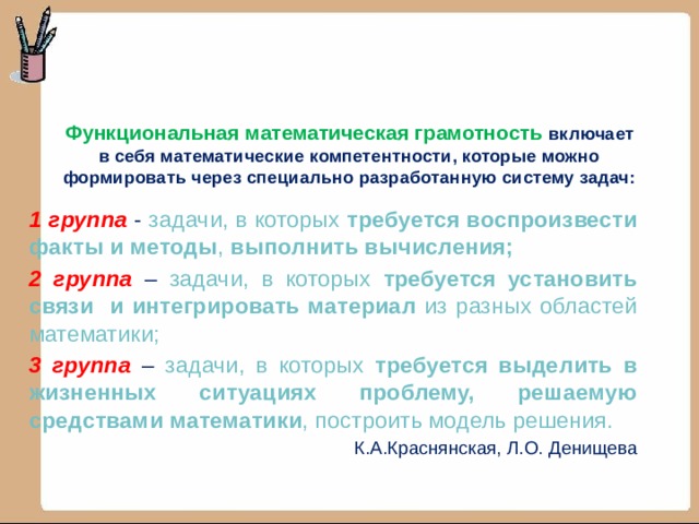 Функциональная математическая грамотность включает в себя математические компетентности, которые можно формировать через специально разработанную систему задач:   1 группа - задачи, в которых требуется воспроизвести факты и методы , выполнить вычисления; 2 группа – задачи, в которых требуется установить связи и интегрировать материал из разных областей математики; 3 группа – задачи, в которых требуется выделить в жизненных ситуациях проблему, решаемую средствами математики , построить модель решения.  К.А.Краснянская, Л.О. Денищева 