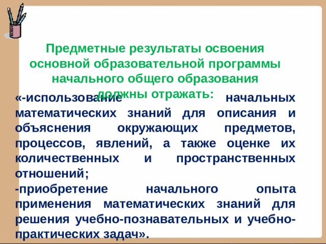 Предметные результаты освоения основной образовательной программы начального общего образования должны отражать: «-использование начальных математических знаний для описания и объяснения окружающих предметов, процессов, явлений, а также оценке их количественных и пространственных отношений; -приобретение начального опыта применения математических знаний для решения учебно-познавательных и учебно-практических задач».  (ФГОС НОО) 