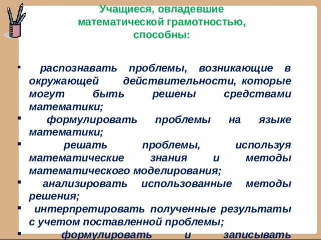 Учащиеся, овладевшие математической грамотностью, способны:  распознавать проблемы, возникающие в окружающей действительности, которые могут быть решены средствами математики;  формулировать проблемы на языке математики;  решать проблемы, используя математические знания и методы математического моделирования;  анализировать использованные методы решения;  интерпретировать полученные результаты с учетом поставленной проблемы;  формулировать и записывать окончательные результаты решения поставленной проблемы. 