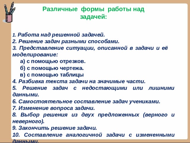 Различные формы работы над задачей:   1. Работа над решенной задачей. 2. Решение задач разными способами. 3. Представление ситуации, описанной в задачи и её моделирование:  а) с помощью отрезков.  б) с помощью чертежа.  в) с помощью таблицы 4. Разбивка текста задачи на значимые части. 5. Решение задач с недостающими или лишними данными. 6. Самостоятельное составление задач учениками. 7. Изменение вопроса задачи. 8. Выбор решения из двух предложенных (верного и неверного). 9. Закончить решение задачи. 10. Составление аналогичной задачи с измененными данными. 11. Составление и решение обратных задач.  