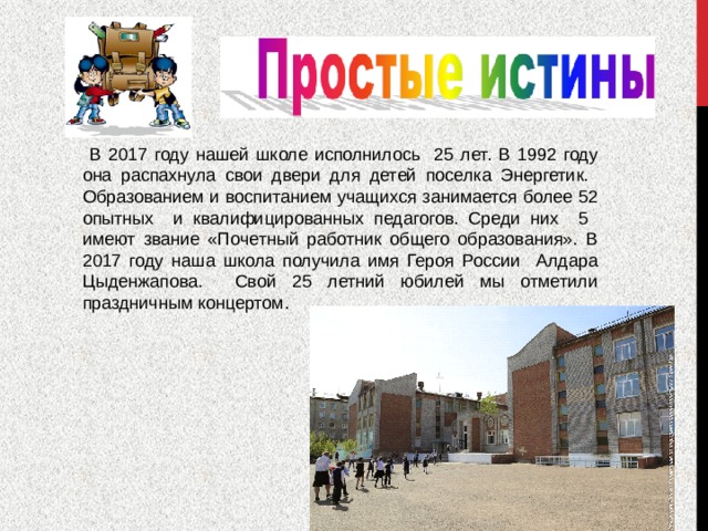  В 2017 году нашей школе исполнилось 25 лет. В 1992 году она распахнула свои двери для детей поселка Энергетик. Образованием и воспитанием учащихся занимается более 52 опытных и квалифицированных педагогов. Среди них 5 имеют звание «Почетный работник общего образования». В 2017 году наша школа получила имя Героя России Алдара Цыденжапова. Свой 25 летний юбилей мы отметили праздничным концертом. 