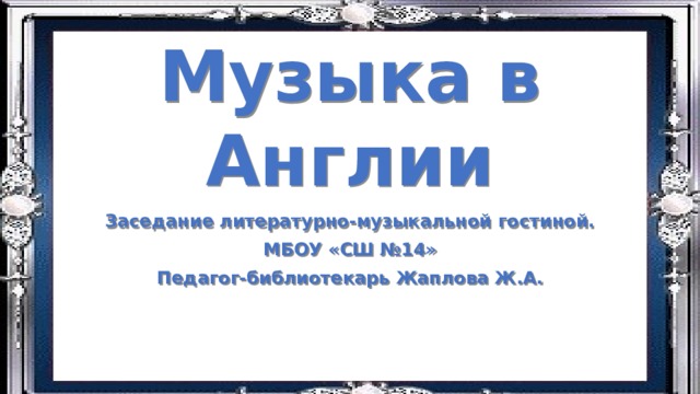 Музыка в Англии Заседание литературно-музыкальной гостиной. МБОУ «СШ №14» Педагог-библиотекарь Жаплова Ж.А. 