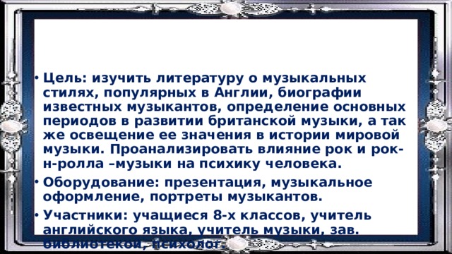Цель: изучить литературу о музыкальных стилях, популярных в Англии, биографии известных музыкантов, определение основных периодов в развитии британской музыки, а так же освещение ее значения в истории мировой музыки. Проанализировать влияние рок и рок-н-ролла –музыки на психику человека. Оборудование: презентация, музыкальное оформление, портреты музыкантов. Участники: учащиеся 8-х классов, учитель английского языка, учитель музыки, зав. библиотекой, психолог. 