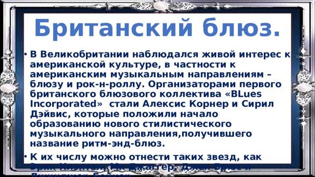 Британский блюз. В Великобритании наблюдался живой интерес к американской культуре, в частности к американским музыкальным направлениям – блюзу и рок-н-роллу. Организаторами первого британского блюзового коллектива «BLues Incorporated» стали Алексис Корнер и Сирил Дэйвис, которые положили начало образованию нового стилистического музыкального направления,получившего название ритм-энд-блюз. К их числу можно отнести таких звезд, как Эрик Клэптон, Мк Джаггер, Джек Брюс и Джинджер Бейкер. 