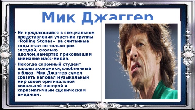 Мик Джаггер Не нуждающийся в специальном представлении участник группы «Rolling Stones» за считанные годы стал не только рок-звездой, сколько идолом,намертво приковавшим внимание масс-медиа. Некогда скромный студент школы экономики,влюбленный в блюз, Мик Джаггер сумел сразить наповал музыкальный мир своей оригинальной вокальной манерой и харизматичным сценическим имиджем. 
