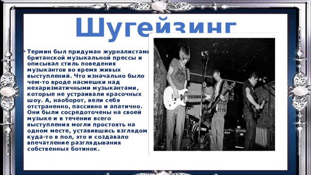 Шугейзинг Термин был придуман журналистами британской музыкальной прессы и описывал стиль поведения музыкантов во время живых выступлений. Что изначально было чем-то вроде насмешки над нехаризматичными музыкантами, которые не устраивали красочных шоу. А, наоборот, вели себя отстраненно, пассивно и апатично. Они были сосредоточены на своей музыке и в течении всего выступления могли простоять на одном месте, уставившись взглядом куда-то в пол, это и создавало впечатление разглядывания собственных ботинок. 