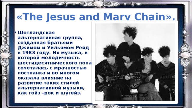 «The Jesus and Mary Chain», Шотландская альтернативная группа, созданная братьями Джимом и Уильямом Рейд в 1983 году. Их музыка, в которой мелодичность шестидесятнического попа сочеталась с мрачностью постпанка и во многом оказала влияние на развитие таких стилей альтернативной музыки, как гойз –рок и шугейз. 