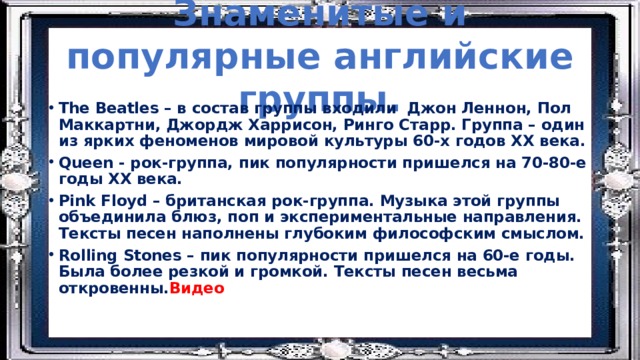 Знаменитые и популярные английские группы. The Beatles – в состав группы входили Джон Леннон, Пол Маккартни, Джордж Харрисон, Ринго Старр. Группа – один из ярких феноменов мировой культуры 60-х годов ХХ века. Queen - рок-группа, пик популярности пришелся на 70-80-е годы ХХ века. Pink Floyd – британская рок-группа. Музыка этой группы объединила блюз, поп и экспериментальные направления. Тексты песен наполнены глубоким философским смыслом. Rolling Stones – пик популярности пришелся на 60-е годы. Была более резкой и громкой. Тексты песен весьма откровенны. Видео 