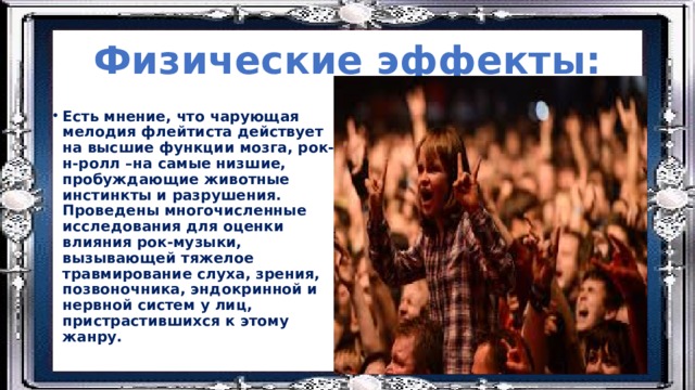 Физические эффекты: Есть мнение, что чарующая мелодия флейтиста действует на высшие функции мозга, рок-н-ролл –на самые низшие, пробуждающие животные инстинкты и разрушения. Проведены многочисленные исследования для оценки влияния рок-музыки, вызывающей тяжелое травмирование слуха, зрения, позвоночника, эндокринной и нервной систем у лиц, пристрастившихся к этому жанру. 