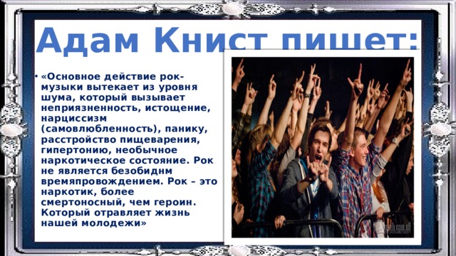 Адам Книст пишет: «Основное действие рок- музыки вытекает из уровня шума, который вызывает неприязненность, истощение, нарциссизм (самовлюбленность), панику, расстройство пищеварения, гипертонию, необычное наркотическое состояние. Рок не является безобиднм времяпровождением. Рок – это наркотик, более смертоносный, чем героин. Который отравляет жизнь нашей молодежи» 