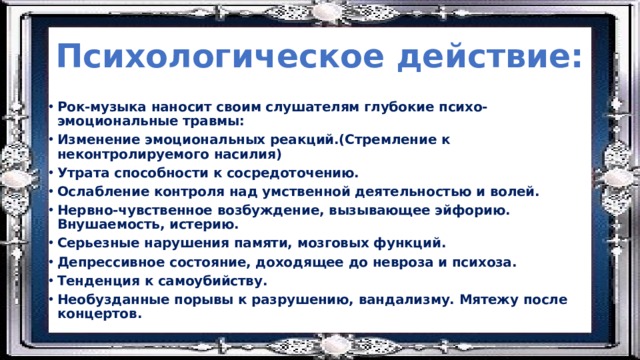 Психологическое действие: Рок-музыка наносит своим слушателям глубокие психо-эмоциональные травмы: Изменение эмоциональных реакций.(Стремление к неконтролируемого насилия) Утрата способности к сосредоточению. Ослабление контроля над умственной деятельностью и волей. Нервно-чувственное возбуждение, вызывающее эйфорию. Внушаемость, истерию. Серьезные нарушения памяти, мозговых функций. Депрессивное состояние, доходящее до невроза и психоза. Тенденция к самоубийству. Необузданные порывы к разрушению, вандализму. Мятежу после концертов. 