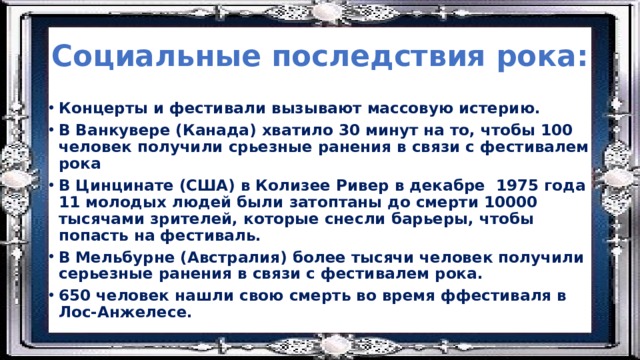 Социальные последствия рока: Концерты и фестивали вызывают массовую истерию. В Ванкувере (Канада) хватило 30 минут на то, чтобы 100 человек получили срьезные ранения в связи с фестивалем рока В Цинцинате (США) в Колизее Ривер в декабре 1975 года 11 молодых людей были затоптаны до смерти 10000 тысячами зрителей, которые снесли барьеры, чтобы попасть на фестиваль. В Мельбурне (Австралия) более тысячи человек получили серьезные ранения в связи с фестивалем рока. 650 человек нашли свою смерть во время ффестиваля в Лос-Анжелесе. 