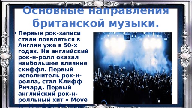 Основные направления британской музыки. Первые рок-записи стали появляться в Англии уже в 50-х годах. На английский рок-н-ролл оказал наибольшее влияние скиффл. Первый исполнитель рок-н-ролла, стал Клифф Ричард. Первый английский рок-н-ролльный хит « Move It» Клиффа Ричарда. 