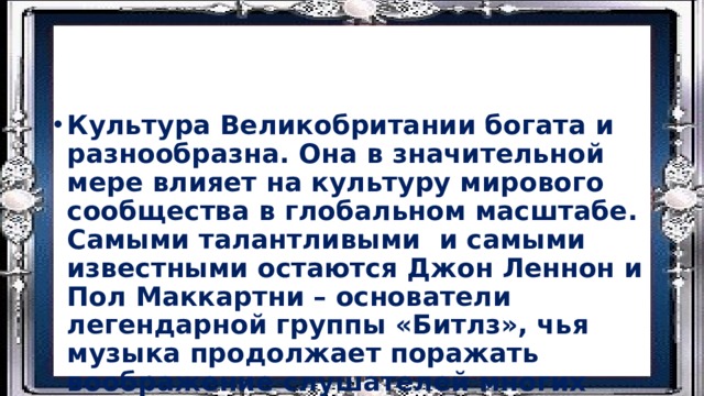 Культура Великобритании богата и разнообразна. Она в значительной мере влияет на культуру мирового сообщества в глобальном масштабе. Самыми талантливыми и самыми известными остаются Джон Леннон и Пол Маккартни – основатели легендарной группы «Битлз», чья музыка продолжает поражать воображение слушателей многих поколений. Видео 