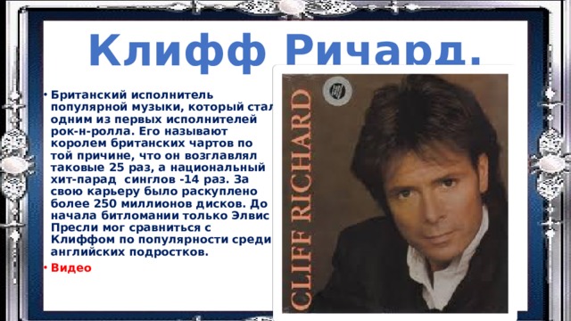 Клифф Ричард. Британский исполнитель популярной музыки, который стал одним из первых исполнителей рок-н-ролла. Его называют королем британских чартов по той причине, что он возглавлял таковые 25 раз, а национальный хит-парад синглов -14 раз. За свою карьеру было раскуплено более 250 миллионов дисков. До начала битломании только Элвис Пресли мог сравниться с Клиффом по популярности среди английских подростков. Видео 
