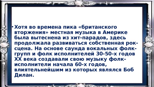 Хотя во времена пика «британского вторжения» местная музыка в Америке была вытеснена из хит-парадов, здесь продолжала развиваться собственная рок-сцена. На основе саунда вокальных фолк-групп и фолк исполнителей 30-50-х годов ХХ века создавали свою музыку фолк-исполнители начала 60-х годов, влиятельнейшим из которых являлся Боб Дилан. 